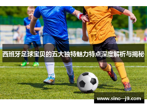 西班牙足球宝贝的五大独特魅力特点深度解析与揭秘