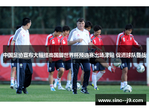 中国足协宣布大幅提高国脚世界杯预选赛出场津贴 促进球队备战 中国足协宣布大幅提高国脚世界杯预选赛出场津贴 促进球队备战