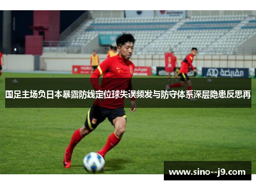 国足主场负日本暴露防线定位球失误频发与防守体系深层隐患反思再 国足主场负日本暴露防线定位球失误频发与防守体系深层隐患反思再
