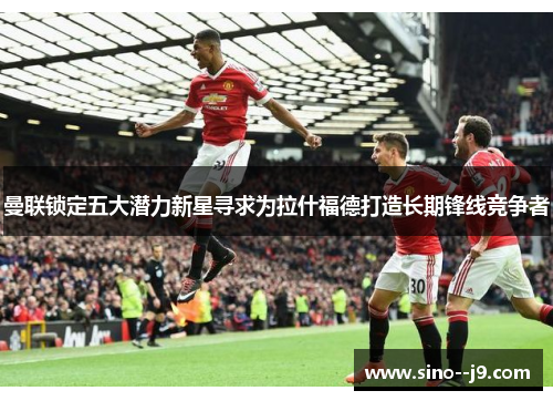 曼联锁定五大潜力新星寻求为拉什福德打造长期锋线竞争者 曼联锁定五大潜力新星寻求为拉什福德打造长期锋线竞争者