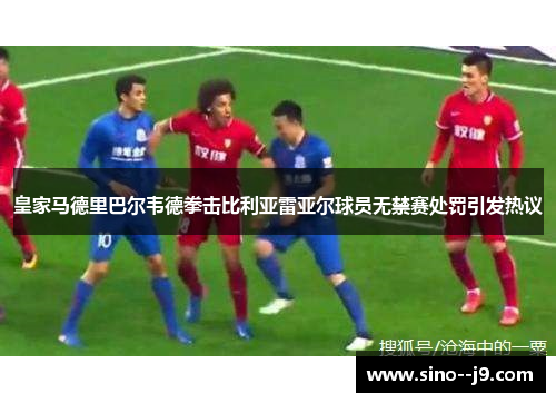 皇家马德里巴尔韦德拳击比利亚雷亚尔球员无禁赛处罚引发热议 皇家马德里巴尔韦德拳击比利亚雷亚尔球员无禁赛处罚引发热议