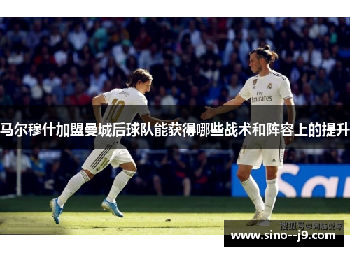 马尔穆什加盟曼城后球队能获得哪些战术和阵容上的提升