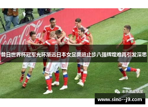 昔日世界杯冠军光环渐远日本女足奥运止步八强辉煌难再引发深思