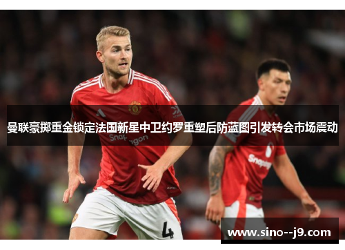曼联豪掷重金锁定法国新星中卫约罗重塑后防蓝图引发转会市场震动