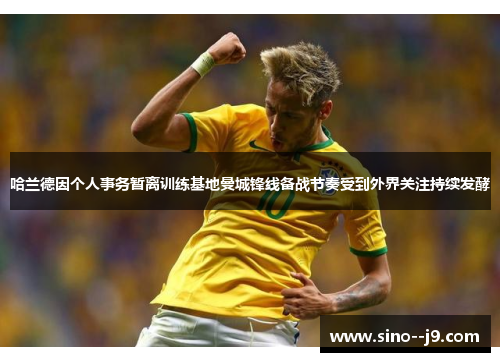 哈兰德因个人事务暂离训练基地曼城锋线备战节奏受到外界关注持续发酵 哈兰德因个人事务暂离训练基地曼城锋线备战节奏受到外界关注持续发酵