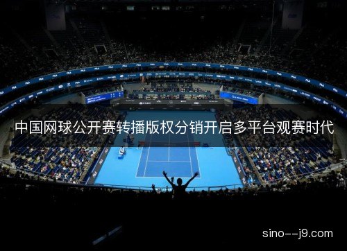 中国网球公开赛转播版权分销开启多平台观赛时代