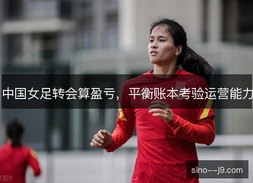 中国女足转会算盈亏,平衡账本考验运营能力 中国女足转会算盈亏,平衡账本考验运营能力